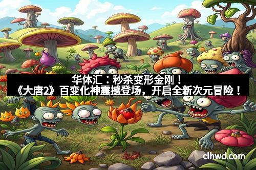 华体汇：秒杀变形金刚！《大唐2》百变化神震撼登场，开启全新次元冒险！